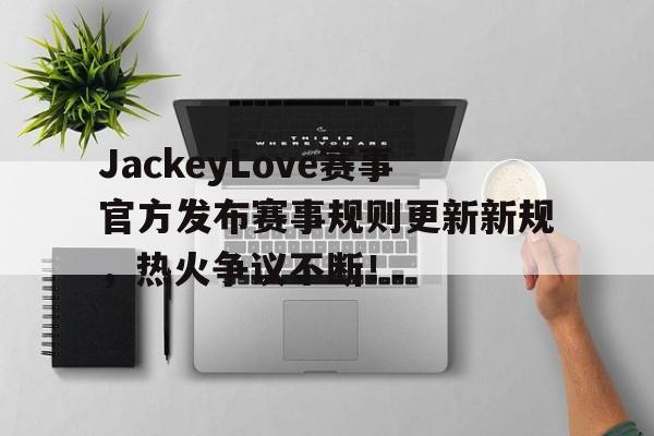 开云-JackeyLove赛事官方发布赛事规则更新新规，热火争议不断！的简单介绍